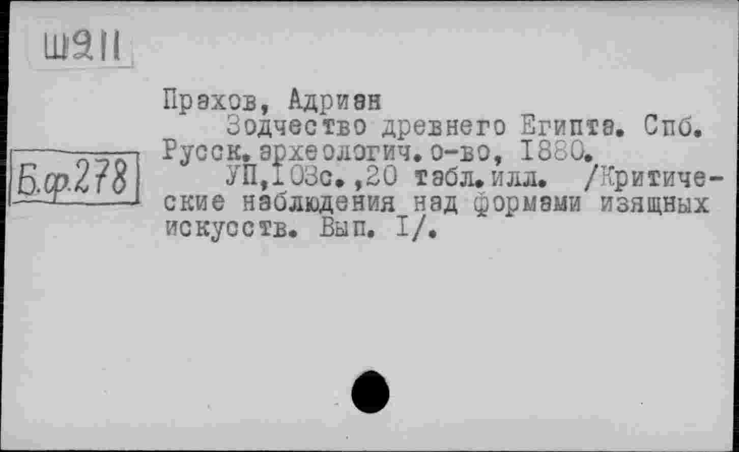 ﻿ШЭН
Б.ср-278
Пр ахов, Адриан
Зодчество древнего Египта. Спб. Русск. археологич. о-во, 1880.
УП,103с.,20 табл. илл. /Критические наблюдения над формами изящных искусств. Вып. I/.